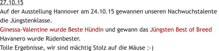 27.10.15 Auf der Ausstellung Hannover am 24.10.15 gewannen unseren Nachwuchstalente  die Jngstenklasse. Ginessa-Valentine wurde Beste Hndin und gewann das Jngsten Best of Breed Havanero wurde Rdenbester. Tolle Ergebnisse, wir sind mchtig Stolz auf die Muse :-)