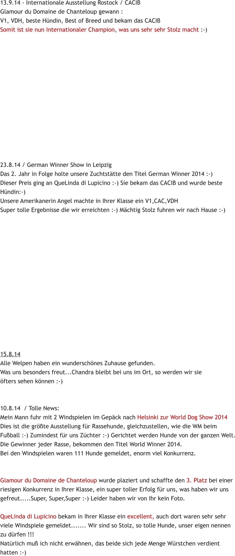 13.9.14 - Internationale Ausstellung Rostock / CACIB Glamour du Domaine de Chanteloup gewann : V1, VDH, beste Hndin, Best of Breed und bekam das CACIB Somit ist sie nun Internationaler Champion, was uns sehr sehr Stolz macht :-)                23.8.14 / German Winner Show in Leipzig Das 2. Jahr in Folge holte unsere Zuchtsttte den Titel German Winner 2014 :-) Dieser Preis ging an QueLinda di Lupicino :-) Sie bekam das CACIB und wurde beste Hndin:-)  Unsere Amerikanerin Angel machte in Ihrer Klasse ein V1,CAC,VDH Super tolle Ergebnisse die wir erreichten :-) Mchtig Stolz fuhren wir nach Hause :-)                15.8.14 Alle Welpen haben ein wunderschnes Zuhause gefunden. Was uns besonders freut...Chandra bleibt bei uns im Ort, so werden wir sie fters sehen knnen :-)   10.8.14  / Tolle News: Mein Mann fuhr mit 2 Windspielen im Gepck nach Helsinki zur World Dog Show 2014 Dies ist die grte Ausstellung fr Rassehunde, gleichzustellen, wie die WM beim Fuball :-) Zumindest fr uns Zchter :-) Gerichtet werden Hunde von der ganzen Welt. Die Gewinner jeder Rasse, bekommen den Titel World Winner 2014. Bei den Windspielen waren 111 Hunde gemeldet, enorm viel Konkurrenz.   Glamour du Domaine de Chanteloup wurde plaziert und schaffte den 3. Platz bei einer riesigen Konkurrenz in Ihrer Klasse, ein super toller Erfolg fr uns, was haben wir uns gefreut.....Super, Super,Super :-) Leider haben wir von Ihr kein Foto.  QueLinda di Lupicino bekam in Ihrer Klasse ein excellent, auch dort waren sehr sehr  viele Windspiele gemeldet....... Wir sind so Stolz, so tolle Hunde, unser eigen nennen zu drfen !!! Natrlich mu ich nicht erwhnen, das beide sich jede Menge Wrstchen verdient hatten :-)