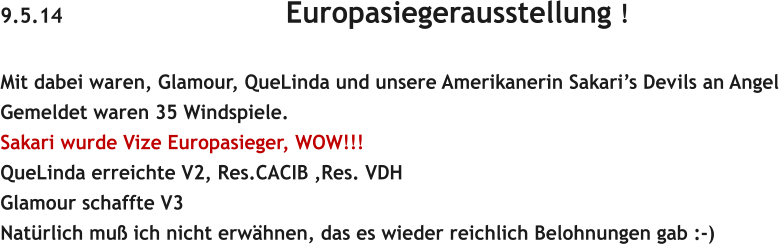 9.5.14                                    Europasiegerausstellung !  Mit dabei waren, Glamour, QueLinda und unsere Amerikanerin Sakaris Devils an Angel Gemeldet waren 35 Windspiele. Sakari wurde Vize Europasieger, WOW!!! QueLinda erreichte V2, Res.CACIB ,Res. VDH Glamour schaffte V3 Natrlich mu ich nicht erwhnen, das es wieder reichlich Belohnungen gab :-)